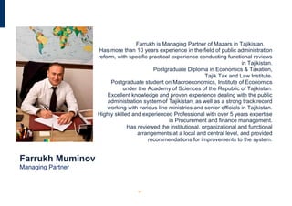 Farrukh is Managing Partner of Mazars in Tajikistan.
                   Has more than 10 years experience in the field of public administration
                   reform, with specific practical experience conducting functional reviews
                                                                                 in Tajikistan.
                                           Postgraduate Diploma in Economics & Taxation,
                                                                 Tajik Tax and Law Institute.
                        Postgraduate student on Macroeconomics, Institute of Economics
                              under the Academy of Sciences of the Republic of Tajikistan.
                       Excellent knowledge and proven experience dealing with the public
                       administration system of Tajikistan, as well as a strong track record
                       working with various line ministries and senior officials in Tajikistan.
                   Highly skilled and experienced Professional with over 5 years expertise
                                                  in Procurement and finance management.
                                Has reviewed the institutional, organizational and functional
                                    arrangements at a local and central level, and provided
                                        recommendations for improvements to the system.


Farrukh Muminov
Managing Partner


                                    17
 