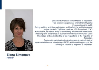 Elena leads financial sector Mazars in Tajikistan.
                                         Has extensive experience (more than 20 years)
                                                                 in accounting and audit.
                 During auditing activities participated and leaded the audits in several
                            largest banks in Tajikistan, such as: JSC Fononbank, ZAO
                  Kafolatbank, as well as many of the leading microfinance institutions.
                  Has long term experience as auditor in commercial structures. Good
                    knowledge and understanding of tax regulations of the Republic of
                                                                               Tajikistan.
                            Systematic participation in development of methodological
                 recommendations on introduction of IFRS within working group of the
                                            Ministry of Finance of Republic of Tajikistan.




Elena Simonova
Partner


                                18
 