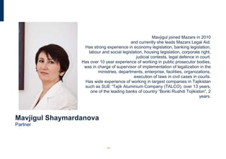Mavjigul joined Mazars in 2010
                                           and currently she leads Mazars Legal Aid.
                  Has strong experience in economy legislation, banking legislation,
                    labour and social legislation, housing legislation, corporate right,
                                              judicial contests, legal defence in court.
                 Has over 10 year experience of working in public prosecutor bodies,
                  was in charge of supervisor of implementation of legalization in the
                         ministries, departments, enterprise, facilities, organizations,
                                             execution of laws in civil cases in courts.
                  Has wide experience of working in largest companies in Tajikistan
                  such as SUE “Tajik Aluminium Company (TALCO), over 13 years,
                     one of the leading banks of country “Bonki Rushdi Tojikiston”, 2
                                                                                  years.




Mavjigul Shaymardanova
Partner



                              19
 
