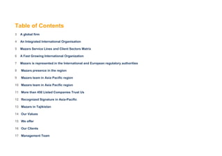 Table of Contents
3   A global firm

4   An Integrated International Organisation

5   Mazars Service Lines and Client Sectors Matrix

6   A Fast Growing International Organization

7   Mazars is represented in the International and European regulatory authorities

8   Mazars presence in the region

9   Mazars team in Asia Pacific region

10 Mazars team in Asia Pacific region

11 More than 450 Listed Companies Trust Us

12 Recognized Signature in Asia-Pacific

13 Mazars in Tajikistan

14 Our Values

15 We offer

16 Our Clients

17 Management Team
 