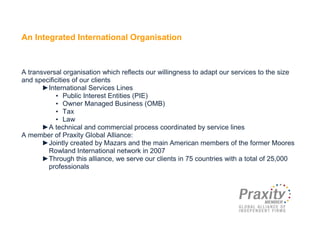 An Integrated International Organisation



A transversal organisation which reflects our willingness to adapt our services to the size
and specificities of our clients
       ►International Services Lines
           • Public Interest Entities (PIE)
           • Owner Managed Business (OMB)
           • Tax
           • Law
       ►A technical and commercial process coordinated by service lines
A member of Praxity Global Alliance:
       ►Jointly created by Mazars and the main American members of the former Moores
         Rowland International network in 2007
       ►Through this alliance, we serve our clients in 75 countries with a total of 25,000
         professionals
 