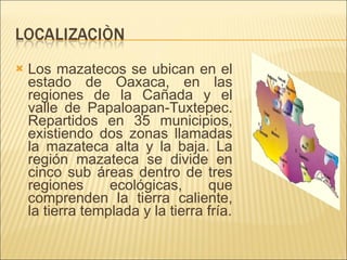 Los mazatecos se ubican en el estado de Oaxaca, en las regiones de la Cañada y el valle de Papaloapan-Tuxtepec. Repartidos en 35 municipios, existiendo dos zonas llamadas la mazateca alta y la baja. La región mazateca se divide en cinco sub áreas dentro de tres regiones ecológicas, que comprenden la tierra caliente, la tierra templada y la tierra fría. 