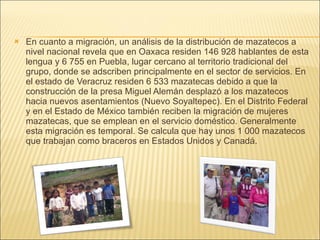 En cuanto a migración, un análisis de la distribución de mazatecos a nivel nacional revela que en Oaxaca residen 146 928 hablantes de esta lengua y 6 755 en Puebla, lugar cercano al territorio tradicional del grupo, donde se adscriben principalmente en el sector de servicios. En el estado de Veracruz residen 6 533 mazatecas debido a que la construcción de la presa Miguel Alemán desplazó a los mazatecos hacia nuevos asentamientos (Nuevo Soyaltepec). En el Distrito Federal y en el Estado de México también reciben la migración de mujeres mazatecas, que se emplean en el servicio doméstico. Generalmente esta migración es temporal. Se calcula que hay unos 1 000 mazatecos que trabajan como braceros en Estados Unidos y Canadá. 