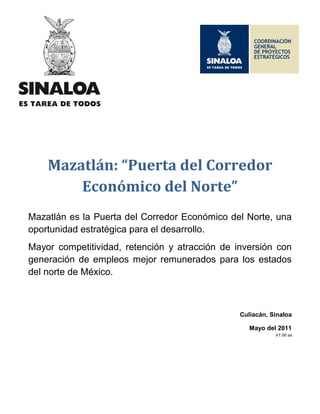 Mazatlán: “Puerta del Corredor
        Económico del Norte”
Mazatlán es la Puerta del Corredor Económico del Norte, una
oportunidad estratégica para el desarrollo.
Mayor competitividad, retención y atracción de inversión con
generación de empleos mejor remunerados para los estados
del norte de México.



                                                Culiacán, Sinaloa

                                                   Mayo del 2011
                                                           V1.06 sa
 