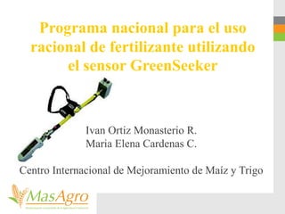 Programa nacional para el uso
racional de fertilizante utilizando
el sensor GreenSeeker
Ivan Ortiz Monasterio R.
Maria Elena Cardenas C.
Centro Internacional de Mejoramiento de Maíz y Trigo
 