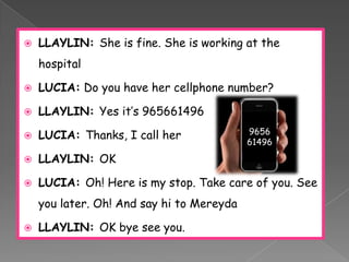    LLAYLIN: She is fine. She is working at the
    hospital

   LUCIA: Do you have her cellphone number?

   LLAYLIN: Yes it’s 965661496
                                           9656
   LUCIA: Thanks, I call her
                                           61496

   LLAYLIN: OK

   LUCIA: Oh! Here is my stop. Take care of you. See
    you later. Oh! And say hi to Mereyda

   LLAYLIN: OK bye see you.
 