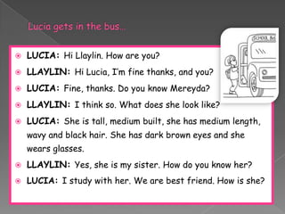    LUCIA: Hi Llaylin. How are you?
   LLAYLIN: Hi Lucia, I’m fine thanks, and you?
   LUCIA: Fine, thanks. Do you know Mereyda?
   LLAYLIN: I think so. What does she look like?
   LUCIA: She is tall, medium built, she has medium length,
    wavy and black hair. She has dark brown eyes and she
    wears glasses.
   LLAYLIN: Yes, she is my sister. How do you know her?
   LUCIA: I study with her. We are best friend. How is she?
 