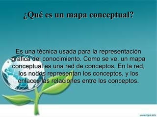 ¿Qué es un mapa conceptual? Es una técnica usada para la representación gráfica del conocimiento. Como se ve, un mapa conceptual es una red de conceptos. En la red, los nodos representan los conceptos, y los enlaces las relaciones entre los conceptos. 