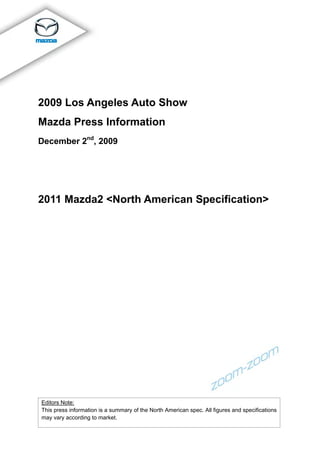 2009 Los Angeles Auto Show
Mazda Press Information
December 2nd, 2009




2011 Mazda2 <North American Specification>




Editors Note:
This press information is a summary of the North American spec. All figures and specifications
may vary according to market.
 
