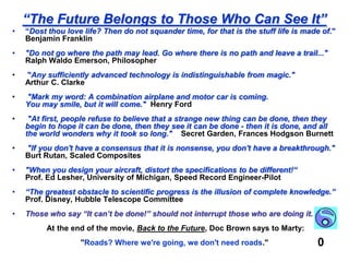 “The Future Belongs to Those Who Can See It”“Dost thou love life? Then do not squander time, for that is the stuff life is made of."   Benjamin Franklin "Do not go where the path may lead. Go where there is no path and leave a trail..."   Ralph Waldo Emerson, Philosopher"Any sufficiently advanced technology is indistinguishable from magic."         Arthur C. Clarke "Mark my word: A combination airplane and motor car is coming.                               You may smile, but it will come."  Henry Ford"At first, people refuse to believe that a strange new thing can be done, then they begin to hope it can be done, then they see it can be done - then it is done, and all the world wonders why it took so long."    Secret Garden, Frances Hodgson Burnett"If you don't have a consensus that it is nonsense, you don't have a breakthrough."   Burt Rutan, Scaled Composites"When you design your aircraft, distort the specifications to be different!“   Prof. Ed Lesher, University of Michigan, Speed Record Engineer-Pilot“The greatest obstacle to scientific progress is the illusion of complete knowledge.” Prof. Disney, Hubble Telescope CommitteeThose who say “It can’t be done!” should not interrupt those who are doing it. At the end of the movie, Back to the Future, Doc Brown says to Marty:"Roads? Where we're going, we don't need roads."0