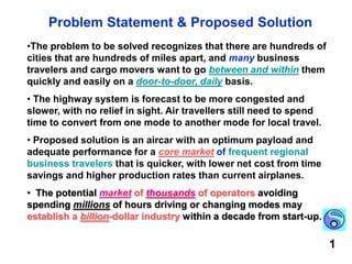 Problem Statement & Proposed SolutionThe problem to be solved recognizes that there are hundreds of cities that are hundreds of miles apart, and many business travelers and cargo movers want to go between and within them quickly and easily on a door-to-door, daily basis. 
