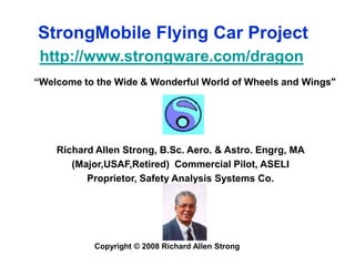 StrongMobile Flying Car Project http://www.strongware.com/dragon “Welcome to the Wide & Wonderful World of Wheels and Wings&quot; Richard Allen Strong, B.Sc. Aero. & Astro. Engrg, MA  (Major,USAF,Retired)  Commercial Pilot, ASELI Proprietor, Safety Analysis Systems Co. Copyright © 2008 Richard Allen Strong 