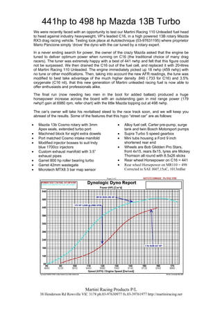 441hp to 498 hp Mazda 13B Turbo
    We were recently faced with an opportunity to test our Martini Racing 110 Unleaded fuel head
    to head against industry heavyweight, VP’s leaded C16, in a high powered 13B rotary Mazda
    RX3 drag racing vehicle. Testing took place at Autotechnique (03-97631195) where proprietor
    Mario Pancione simply ‘drove’ the dyno with the car tuned by a rotary expert.

    In a never ending search for power, the owner of the crazy Mazda asked that the engine be
    tuned to deliver optimum power when running on C16 (the traditional choice of many drag
    racers). The tuner was extremely happy with a best of 441 rwhp and felt that this figure could
    not be surpassed. We then drained the C16 out of the fuel cell, and replaced it with 20-litres
    of Martini Racing 110 Unleaded. The engine immediately picked up 18 rwhp (459 rwhp) with
    no tune or other modifications. Then, taking into account the new AFR readings, the tune was
    modified to best take advantage of the much higher density .840 (.733 for C16) and 3.5%
    oxygenate (C16 nil), that this new generation of Martini unleaded racing fuel is now able to
    offer enthusiasts and professionals alike.

    The final run (now needing two men in the boot for added ballast) produced a huge
    horsepower increase across the board with an outstanding gain in mid range power (179
    rwhp!! gain at 6980 rpm, refer chart) with the little Mazda topping out at 498 rwhp.

    The car’s owner will take his revitalised steed to the race track soon, and we will keep you
    abreast of the results. Some of the features that this hypo “street car” are as follows:

•     Mazda 13b Cosmo rotary with 3mm                  •   Alloy fuel cell, Carter pre-pump, surge
      Apex seals, extended turbo port                      tank and twin Bosch Motorsport pumps
•     Machined block for eight extra dowels            •   Supra Turbo 5 speed gearbox
•     Port matched Cosmo intake manifold               •   Mini tubs housing a Ford 9 inch
•     Modified injector bosses to suit Indy                shortened rear end
      blue 1700cc injectors                            •   Wheels are Bob Glidden Pro Stars,
•     Custom exhaust manifold with 3.5”                    front 4x15, rears 8x15, tyres are Mickey
      exhaust pipes                                        Thomson all round with 8.5x26 slicks
•     Garret 800 hp roller bearing turbo               •   Rear wheel Horsepower on C16 = 441
•     Garret 42mm wastegate                            •   Rear wheel Horsepower on MR110 = 498
•     Microtech MTX8 3 bar map sensor                      Corrected to SAE J607,15oC, 1013mBar




                                   Martini Racing Products P/L
       38 Henderson Rd Rowville VIC 3178 ph.03-97630977 fx.03-39761977 http://martiniracing.net
 