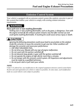 Fuel and Engine Exhaust Precautions 
Emission Control System 
Before Driving Your Mazda 
Your vehicle is equipped with an emission control system (the catalytic converter is part of 
this system) that enables your vehicle to comply with existing exhaust emissions 
requirements. 
WARNING 
Never park over or near anything flammable: 
Parking over or near anything flammable, such as dry grass, is dangerous. Even with 
the engine turned off, the exhaust system remains very hot after normal use and 
could ignite anything flammable. A resulting fire could cause serious injury or death. 
CAUTION 
Ignoring the following precautions could cause lead to accumulate on the catalyst 
inside the converter or cause the converter to get very hot. Either condition will 
damage the converter and cause poor performance. 
Ø USE ONLY UNLEADED FUEL. 
Ø Do not drive your Mazda with any sign of engine malfunction. 
Ø Do not coast with the ignition switched off. 
Ø Do not descend steep grades in gear with the ignition switched off. 
Ø Do not operate the engine at high idle for more than 5 minutes. 
Ø Do not tamper with the emission control system. All inspections and adjustments 
must be made by a qualified technician. 
Ø Do not push-start or pull-start your vehicle. 
NOTE 
Under U.S. federal law, any modification to the original-equipment emission control system before 
the first sale and registration of a vehicle is subject to penalties. In some states, such modification 
made on a used vehicle is also subject to penalties. 
4-3 
 
