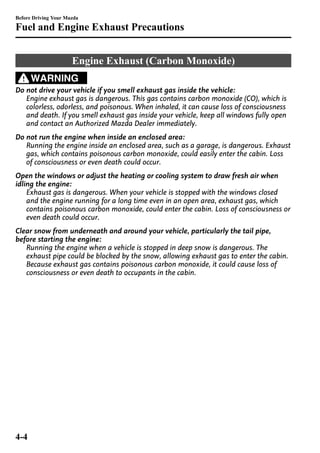 Before Driving Your Mazda 
Fuel and Engine Exhaust Precautions 
Engine Exhaust (Carbon Monoxide) 
WARNING 
Do not drive your vehicle if you smell exhaust gas inside the vehicle: 
Engine exhaust gas is dangerous. This gas contains carbon monoxide (CO), which is 
colorless, odorless, and poisonous. When inhaled, it can cause loss of consciousness 
and death. If you smell exhaust gas inside your vehicle, keep all windows fully open 
and contact an Authorized Mazda Dealer immediately. 
Do not run the engine when inside an enclosed area: 
Running the engine inside an enclosed area, such as a garage, is dangerous. Exhaust 
gas, which contains poisonous carbon monoxide, could easily enter the cabin. Loss 
of consciousness or even death could occur. 
Open the windows or adjust the heating or cooling system to draw fresh air when 
idling the engine: 
Exhaust gas is dangerous. When your vehicle is stopped with the windows closed 
and the engine running for a long time even in an open area, exhaust gas, which 
contains poisonous carbon monoxide, could enter the cabin. Loss of consciousness or 
even death could occur. 
Clear snow from underneath and around your vehicle, particularly the tail pipe, 
before starting the engine: 
Running the engine when a vehicle is stopped in deep snow is dangerous. The 
exhaust pipe could be blocked by the snow, allowing exhaust gas to enter the cabin. 
Because exhaust gas contains poisonous carbon monoxide, it could cause loss of 
consciousness or even death to occupants in the cabin. 
4-4 
 