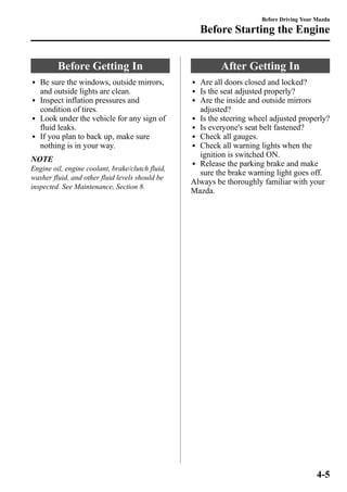 Before Getting In 
l Be sure the windows, outside mirrors, 
and outside lights are clean. 
l Inspect inflation pressures and 
condition of tires. 
l Look under the vehicle for any sign of 
fluid leaks. 
l If you plan to back up, make sure 
nothing is in your way. 
NOTE 
Engine oil, engine coolant, brake/clutch fluid, 
washer fluid, and other fluid levels should be 
inspected. See Maintenance, Section 8. 
Before Driving Your Mazda 
Before Starting the Engine 
After Getting In 
l Are all doors closed and locked? 
l Is the seat adjusted properly? 
l Are the inside and outside mirrors 
adjusted? 
l Is the steering wheel adjusted properly? 
l Is everyone's seat belt fastened? 
l Check all gauges. 
l Check all warning lights when the 
ignition is switched ON. 
l Release the parking brake and make 
sure the brake warning light goes off. 
Always be thoroughly familiar with your 
Mazda. 
4-5 
 