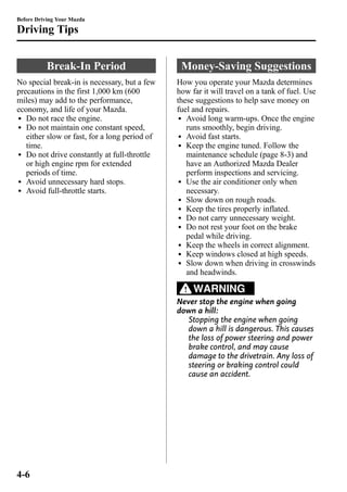 Before Driving Your Mazda 
Driving Tips 
Break-In Period 
No special break-in is necessary, but a few 
precautions in the first 1,000 km (600 
miles) may add to the performance, 
economy, and life of your Mazda. 
l Do not race the engine. 
l Do not maintain one constant speed, 
either slow or fast, for a long period of 
time. 
l Do not drive constantly at full-throttle 
or high engine rpm for extended 
periods of time. 
l Avoid unnecessary hard stops. 
l Avoid full-throttle starts. 
Money-Saving Suggestions 
How you operate your Mazda determines 
how far it will travel on a tank of fuel. Use 
these suggestions to help save money on 
fuel and repairs. 
l Avoid long warm-ups. Once the engine 
runs smoothly, begin driving. 
l Avoid fast starts. 
l Keep the engine tuned. Follow the 
maintenance schedule (page 8-3) and 
have an Authorized Mazda Dealer 
perform inspections and servicing. 
l Use the air conditioner only when 
necessary. 
l Slow down on rough roads. 
l Keep the tires properly inflated. 
l Do not carry unnecessary weight. 
l Do not rest your foot on the brake 
pedal while driving. 
l Keep the wheels in correct alignment. 
l Keep windows closed at high speeds. 
l Slow down when driving in crosswinds 
and headwinds. 
WARNING 
Never stop the engine when going 
down a hill: 
Stopping the engine when going 
down a hill is dangerous. This causes 
the loss of power steering and power 
brake control, and may cause 
damage to the drivetrain. Any loss of 
steering or braking control could 
cause an accident. 
4-6 
 
