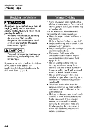 Before Driving Your Mazda 
Driving Tips 
Rocking the Vehicle 
WARNING 
Do not spin the wheels at more than 56 
km/h (35 mph), and do not allow 
anyone to stand behind a wheel when 
pushing the vehicle: 
When the vehicle is stuck, spinning 
the wheels at high speed is 
dangerous. The spinning tire could 
overheat and explode. This could 
cause serious injuries. 
CAUTION 
Too much rocking may cause engine 
overheating, transaxle failure, and 
tire damage. 
If you must rock the vehicle to free it from 
snow, sand or mud, depress the 
accelerator slightly and slowly move the 
shift lever from 1 (D) to R. 
Winter Driving 
l Carry emergency gear, including tire 
chains, window scraper, flares, a small 
shovel, jumper cables, and a small bag 
of sand or salt. 
Ask an Authorized Mazda Dealer to 
perform the following precautions: 
l Have the proper ratio of antifreeze in 
the radiator. 
Refer to Engine Coolant on page 8-13. 
l Inspect the battery and its cables. Cold 
reduces battery capacity. 
l Inspect the ignition system for damage 
and loose connections. 
l Use washer fluid made with 
antifreeze―but do not use engine 
coolant antifreeze for washer fluid 
(page 8-18). 
l Do not use the parking brake in 
freezing weather as it may freeze. 
Instead, shift to P with an automatic 
transaxle and to 1 or R with a manual 
transaxle. Block the rear wheels. 
l Do not apply excessive force to a 
window scraper when removing ice or 
frozen snow on the mirror glass and 
windshield. 
l Never use warm or hot water for 
removing snow or ice from windows 
and mirrors as it could result in the 
glass cracking. 
l Braking performance can be adversely 
affected if snow or ice adheres to the 
brake equipment. If this situation 
occurs, drive the vehicle slowly, 
releasing the accelerator pedal and 
lightly applying the brakes several 
times until the brake performance 
returns to normal. 
4-8 
 