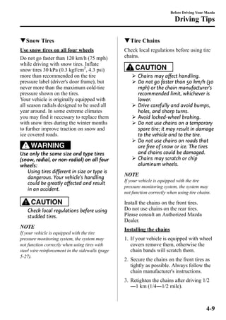 qSnow Tires 
Use snow tires on all four wheels 
Do not go faster than 120 km/h (75 mph) 
while driving with snow tires. Inflate 
snow tires 30 kPa (0.3 kgf/cm2, 4.3 psi) 
more than recommended on the tire 
pressure label (driver's door frame), but 
never more than the maximum cold-tire 
pressure shown on the tires. 
Your vehicle is originally equipped with 
all season radials designed to be used all 
year around. In some extreme climates 
you may find it necessary to replace them 
with snow tires during the winter months 
to further improve traction on snow and 
ice covered roads. 
WARNING 
Use only the same size and type tires 
(snow, radial, or non-radial) on all four 
wheels: 
Using tires different in size or type is 
dangerous. Your vehicle's handling 
could be greatly affected and result 
in an accident. 
CAUTION 
Check local regulations before using 
studded tires. 
NOTE 
If your vehicle is equipped with the tire 
pressure monitoring system, the system may 
not function correctly when using tires with 
steel wire reinforcement in the sidewalls (page 
5-27). 
Before Driving Your Mazda 
Driving Tips 
qTire Chains 
Check local regulations before using tire 
chains. 
CAUTION 
Ø Chains may affect handling. 
Ø Do not go faster than 50 km/h (30 
mph) or the chain manufacturer's 
recommended limit, whichever is 
lower. 
Ø Drive carefully and avoid bumps, 
holes, and sharp turns. 
Ø Avoid locked-wheel braking. 
Ø Do not use chains on a temporary 
spare tire; it may result in damage 
to the vehicle and to the tire. 
Ø Do not use chains on roads that 
are free of snow or ice. The tires 
and chains could be damaged. 
Ø Chains may scratch or chip 
aluminum wheels. 
NOTE 
If your vehicle is equipped with the tire 
pressure monitoring system, the system may 
not function correctly when using tire chains. 
Install the chains on the front tires. 
Do not use chains on the rear tires. 
Please consult an Authorized Mazda 
Dealer. 
Installing the chains 
1. If your vehicle is equipped with wheel 
covers remove them, otherwise the 
chain bands will scratch them. 
2. Secure the chains on the front tires as 
tightly as possible. Always follow the 
chain manufacturer's instructions. 
3. Retighten the chains after driving 1/2 
―1 km (1/4―1/2 mile). 
4-9 
 
