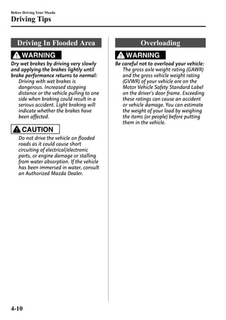 Before Driving Your Mazda 
Driving Tips 
Driving In Flooded Area 
WARNING 
Dry wet brakes by driving very slowly 
and applying the brakes lightly until 
brake performance returns to normal: 
Driving with wet brakes is 
dangerous. Increased stopping 
distance or the vehicle pulling to one 
side when braking could result in a 
serious accident. Light braking will 
indicate whether the brakes have 
been affected. 
CAUTION 
Do not drive the vehicle on flooded 
roads as it could cause short 
circuiting of electrical/electronic 
parts, or engine damage or stalling 
from water absorption. If the vehicle 
has been immersed in water, consult 
an Authorized Mazda Dealer. 
Overloading 
WARNING 
Be careful not to overload your vehicle: 
The gross axle weight rating (GAWR) 
and the gross vehicle weight rating 
(GVWR) of your vehicle are on the 
Motor Vehicle Safety Standard Label 
on the driver's door frame. Exceeding 
these ratings can cause an accident 
or vehicle damage. You can estimate 
the weight of your load by weighing 
the items (or people) before putting 
them in the vehicle. 
4-10 
 