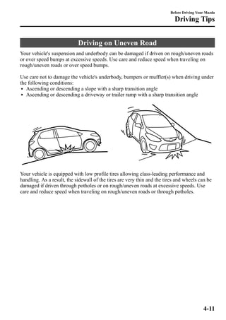 Driving on Uneven Road 
Before Driving Your Mazda 
Driving Tips 
Your vehicle's suspension and underbody can be damaged if driven on rough/uneven roads 
or over speed bumps at excessive speeds. Use care and reduce speed when traveling on 
rough/uneven roads or over speed bumps. 
Use care not to damage the vehicle's underbody, bumpers or muffler(s) when driving under 
the following conditions: 
l Ascending or descending a slope with a sharp transition angle 
l Ascending or descending a driveway or trailer ramp with a sharp transition angle 
Your vehicle is equipped with low profile tires allowing class-leading performance and 
handling. As a result, the sidewall of the tires are very thin and the tires and wheels can be 
damaged if driven through potholes or on rough/uneven roads at excessive speeds. Use 
care and reduce speed when traveling on rough/uneven roads or through potholes. 
4-11 
 
