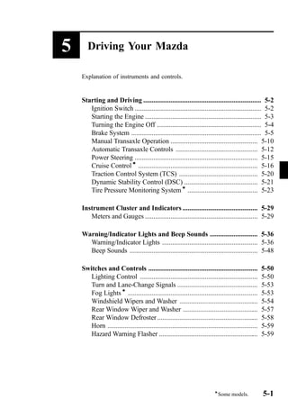 5 Driving Your Mazda 
Explanation of instruments and controls. 
Starting and Driving ..................................................................... 5-2 
Ignition Switch .......................................................................... 5-2 
Starting the Engine .................................................................... 5-3 
Turning the Engine Off ............................................................. 5-4 
Brake System ............................................................................ 5-5 
Manual Transaxle Operation ................................................... 5-10 
Automatic Transaxle Controls ................................................ 5-12 
Power Steering ........................................................................ 5-15 
Cruise Controlí ...................................................................... 5-16 
Traction Control System (TCS) .............................................. 5-20 
Dynamic Stability Control (DSC) ........................................... 5-21 
Tire Pressure Monitoring Systemí ......................................... 5-23 
Instrument Cluster and Indicators ............................................ 5-29 
Meters and Gauges .................................................................. 5-29 
Warning/Indicator Lights and Beep Sounds ............................ 5-36 
Warning/Indicator Lights ........................................................ 5-36 
Beep Sounds ........................................................................... 5-48 
Switches and Controls ................................................................ 5-50 
Lighting Control ..................................................................... 5-50 
Turn and Lane-Change Signals ............................................... 5-53 
Fog Lightsí ............................................................................ 5-53 
Windshield Wipers and Washer .............................................. 5-54 
Rear Window Wiper and Washer ............................................ 5-57 
Rear Window Defroster ........................................................... 5-58 
Horn ........................................................................................ 5-59 
Hazard Warning Flasher .......................................................... 5-59 
íSome models. 5-1 
 