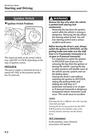 Driving Your Mazda 
Starting and Driving 
Ignition Switch 
qIgnition Switch Positions 
OFF/LOCK 
The engraved mark on the actual vehicle 
may read OFF or LOCK depending on the 
type of ignition system. 
OFF/LOCK 
The power supply to electrical devices is 
turned off. Only in this position can the 
key be removed. 
WARNING 
Remove the key only when the vehicle 
is parked (with steering lock 
mechanism): 
Removing the key from the ignition 
switch while the vehicle is moving is 
dangerous. Removing the key allows 
the steering wheel to lock. You will 
lose steering control and a serious 
accident could occur. 
Before leaving the driver's seat, always 
switch the ignition to OFF/LOCK, set the 
parking brake and make sure the shift 
lever is in P (automatic transaxle) or in 
1st gear or R (manual transaxle): 
It is important to switch the ignition 
to OFF/LOCK even if you are not 
removing the key from the ignition or 
leaving the vehicle. Leaving the key 
in other positions will disable some of 
the vehicle security systems and run 
the battery down. 
Leaving the driver's seat without 
switching the ignition to OFF/LOCK, 
setting the parking brake and 
shifting the shift lever to P 
(automatic transaxle) or to 1st gear 
or R (manual transaxle) is dangerous. 
Unexpected vehicle movement could 
occur. This could cause an accident. 
NOTE 
If turning the key is difficult, move the steering 
wheel left and right. 
Leaving the key in any position but the OFF/ 
LOCK position also disables some of the 
security features and may run the battery 
down. 
ACC (Accessory) 
In this position, some electrical 
accessories will operate. 
5-2 
 