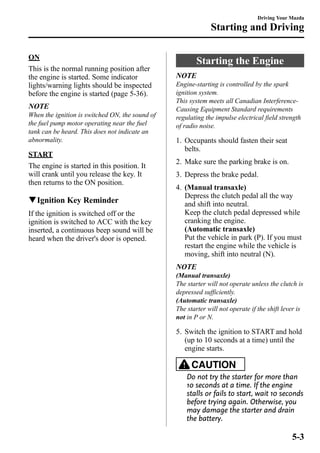 ON 
This is the normal running position after 
the engine is started. Some indicator 
lights/warning lights should be inspected 
before the engine is started (page 5-36). 
NOTE 
When the ignition is switched ON, the sound of 
the fuel pump motor operating near the fuel 
tank can be heard. This does not indicate an 
abnormality. 
START 
The engine is started in this position. It 
will crank until you release the key. It 
then returns to the ON position. 
qIgnition Key Reminder 
If the ignition is switched off or the 
ignition is switched to ACC with the key 
inserted, a continuous beep sound will be 
heard when the driver's door is opened. 
Driving Your Mazda 
Starting and Driving 
Starting the Engine 
NOTE 
Engine-starting is controlled by the spark 
ignition system. 
This system meets all Canadian Interference- 
Causing Equipment Standard requirements 
regulating the impulse electrical field strength 
of radio noise. 
1. Occupants should fasten their seat 
belts. 
2. Make sure the parking brake is on. 
3. Depress the brake pedal. 
4. (Manual transaxle) 
Depress the clutch pedal all the way 
and shift into neutral. 
Keep the clutch pedal depressed while 
cranking the engine. 
(Automatic transaxle) 
Put the vehicle in park (P). If you must 
restart the engine while the vehicle is 
moving, shift into neutral (N). 
NOTE 
(Manual transaxle) 
The starter will not operate unless the clutch is 
depressed sufficiently. 
(Automatic transaxle) 
The starter will not operate if the shift lever is 
not in P or N. 
5. Switch the ignition to START and hold 
(up to 10 seconds at a time) until the 
engine starts. 
CAUTION 
Do not try the starter for more than 
10 seconds at a time. If the engine 
stalls or fails to start, wait 10 seconds 
before trying again. Otherwise, you 
may damage the starter and drain 
the battery. 
5-3 
 