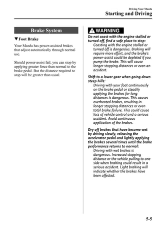Brake System 
qFoot Brake 
Your Mazda has power-assisted brakes 
that adjust automatically through normal 
use. 
Should power-assist fail, you can stop by 
applying greater force than normal to the 
brake pedal. But the distance required to 
stop will be greater than usual. 
Starting and Driving 
WARNING 
Driving Your Mazda 
Do not coast with the engine stalled or 
turned off, find a safe place to stop: 
Coasting with the engine stalled or 
turned off is dangerous. Braking will 
require more effort, and the brake's 
power-assist could be depleted if you 
pump the brake. This will cause 
longer stopping distances or even an 
accident. 
Shift to a lower gear when going down 
steep hills: 
Driving with your foot continuously 
on the brake pedal or steadily 
applying the brakes for long 
distances is dangerous. This causes 
overheated brakes, resulting in 
longer stopping distances or even 
total brake failure. This could cause 
loss of vehicle control and a serious 
accident. Avoid continuous 
application of the brakes. 
Dry off brakes that have become wet 
by driving slowly, releasing the 
accelerator pedal and lightly applying 
the brakes several times until the brake 
performance returns to normal: 
Driving with wet brakes is 
dangerous. Increased stopping 
distance or the vehicle pulling to one 
side when braking could result in a 
serious accident. Light braking will 
indicate whether the brakes have 
been affected. 
5-5 
 