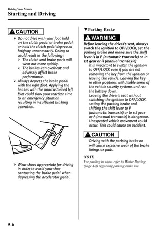 Driving Your Mazda 
Starting and Driving 
CAUTION 
Ø Do not drive with your foot held 
on the clutch pedal or brake pedal, 
or hold the clutch pedal depressed 
halfway unnecessarily. Doing so 
could result in the following: 
Ø The clutch and brake parts will 
wear out more quickly. 
Ø The brakes can overheat and 
adversely affect brake 
performance. 
Ø Always depress the brake pedal 
with the right foot. Applying the 
brakes with the unaccustomed left 
foot could slow your reaction time 
to an emergency situation 
resulting in insufficient braking 
operation. 
Ø Wear shoes appropriate for driving 
in order to avoid your shoe 
contacting the brake pedal when 
depressing the accelerator pedal. 
qParking Brake 
WARNING 
Before leaving the driver's seat, always 
switch the ignition to OFF/LOCK, set the 
parking brake and make sure the shift 
lever is in P (automatic transaxle) or in 
1st gear or R (manual transaxle): 
It is important to switch the ignition 
to OFF/LOCK even if you are not 
removing the key from the ignition or 
leaving the vehicle. Leaving the key 
in other positions will disable some of 
the vehicle security systems and run 
the battery down. 
Leaving the driver's seat without 
switching the ignition to OFF/LOCK, 
setting the parking brake and 
shifting the shift lever to P 
(automatic transaxle) or to 1st gear 
or R (manual transaxle) is dangerous. 
Unexpected vehicle movement could 
occur. This could cause an accident. 
CAUTION 
Driving with the parking brake on 
will cause excessive wear of the brake 
linings or pads. 
NOTE 
For parking in snow, refer to Winter Driving 
(page 4-8) regarding parking brake use. 
5-6 
 