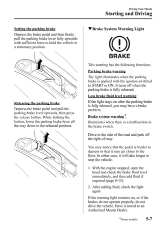 Setting the parking brake 
Depress the brake pedal and then firmly 
pull the parking brake lever fully upwards 
with sufficient force to hold the vehicle in 
a stationary position. 
Releasing the parking brake 
Depress the brake pedal and pull the 
parking brake lever upwards, then press 
the release button. While holding the 
button, lower the parking brake lever all 
the way down to the released position. 
Driving Your Mazda 
Starting and Driving 
qBrake System Warning Light 
This warning has the following functions: 
Parking brake warning 
The light illuminates when the parking 
brake is applied with the ignition switched 
to START or ON. It turns off when the 
parking brake is fully released. 
Low brake fluid level warning 
If the light stays on after the parking brake 
is fully released, you may have a brake 
problem. 
Brake system warningí 
Illuminates when there is a malfunction in 
the brake switch. 
Drive to the side of the road and park off 
the right-of-way. 
You may notice that the pedal is harder to 
depress or that it may go closer to the 
floor. In either case, it will take longer to 
stop the vehicle. 
1. With the engine stopped, open the 
hood and check the brake fluid level 
immediately, and then add fluid if 
required (page 8-15). 
2. After adding fluid, check the light 
again. 
If the warning light remains on, or if the 
brakes do not operate properly, do not 
drive the vehicle. Have it towed to an 
Authorized Mazda Dealer. 
íSome models. 5-7 
 