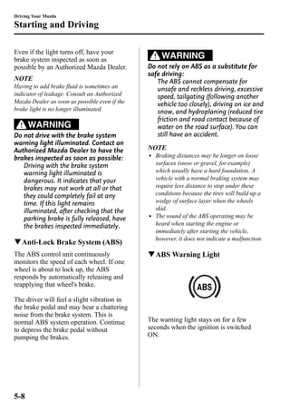 Driving Your Mazda 
Starting and Driving 
Even if the light turns off, have your 
brake system inspected as soon as 
possible by an Authorized Mazda Dealer. 
NOTE 
Having to add brake fluid is sometimes an 
indicator of leakage. Consult an Authorized 
Mazda Dealer as soon as possible even if the 
brake light is no longer illuminated. 
WARNING 
Do not drive with the brake system 
warning light illuminated. Contact an 
Authorized Mazda Dealer to have the 
brakes inspected as soon as possible: 
Driving with the brake system 
warning light illuminated is 
dangerous. It indicates that your 
brakes may not work at all or that 
they could completely fail at any 
time. If this light remains 
illuminated, after checking that the 
parking brake is fully released, have 
the brakes inspected immediately. 
qAnti-Lock Brake System (ABS) 
The ABS control unit continuously 
monitors the speed of each wheel. If one 
wheel is about to lock up, the ABS 
responds by automatically releasing and 
reapplying that wheel's brake. 
The driver will feel a slight vibration in 
the brake pedal and may hear a chattering 
noise from the brake system. This is 
normal ABS system operation. Continue 
to depress the brake pedal without 
pumping the brakes. 
WARNING 
Do not rely on ABS as a substitute for 
safe driving: 
The ABS cannot compensate for 
unsafe and reckless driving, excessive 
speed, tailgating (following another 
vehicle too closely), driving on ice and 
snow, and hydroplaning (reduced tire 
friction and road contact because of 
water on the road surface). You can 
still have an accident. 
NOTE 
l Braking distances may be longer on loose 
surfaces (snow or gravel, for example) 
which usually have a hard foundation. A 
vehicle with a normal braking system may 
require less distance to stop under these 
conditions because the tires will build up a 
wedge of surface layer when the wheels 
skid. 
l The sound of the ABS operating may be 
heard when starting the engine or 
immediately after starting the vehicle, 
however, it does not indicate a malfunction. 
qABSWarning Light 
The warning light stays on for a few 
seconds when the ignition is switched 
ON. 
5-8 
 