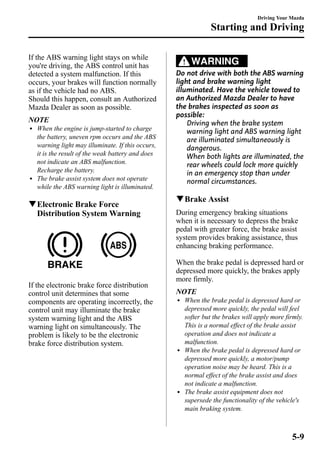 If the ABS warning light stays on while 
you're driving, the ABS control unit has 
detected a system malfunction. If this 
occurs, your brakes will function normally 
as if the vehicle had no ABS. 
Should this happen, consult an Authorized 
Mazda Dealer as soon as possible. 
NOTE 
l When the engine is jump-started to charge 
the battery, uneven rpm occurs and the ABS 
warning light may illuminate. If this occurs, 
it is the result of the weak battery and does 
not indicate an ABS malfunction. 
Recharge the battery. 
l The brake assist system does not operate 
while the ABS warning light is illuminated. 
qElectronic Brake Force 
Distribution SystemWarning 
If the electronic brake force distribution 
control unit determines that some 
components are operating incorrectly, the 
control unit may illuminate the brake 
system warning light and the ABS 
warning light on simultaneously. The 
problem is likely to be the electronic 
brake force distribution system. 
Starting and Driving 
WARNING 
Driving Your Mazda 
Do not drive with both the ABS warning 
light and brake warning light 
illuminated. Have the vehicle towed to 
an Authorized Mazda Dealer to have 
the brakes inspected as soon as 
possible: 
Driving when the brake system 
warning light and ABS warning light 
are illuminated simultaneously is 
dangerous. 
When both lights are illuminated, the 
rear wheels could lock more quickly 
in an emergency stop than under 
normal circumstances. 
qBrake Assist 
During emergency braking situations 
when it is necessary to depress the brake 
pedal with greater force, the brake assist 
system provides braking assistance, thus 
enhancing braking performance. 
When the brake pedal is depressed hard or 
depressed more quickly, the brakes apply 
more firmly. 
NOTE 
l When the brake pedal is depressed hard or 
depressed more quickly, the pedal will feel 
softer but the brakes will apply more firmly. 
This is a normal effect of the brake assist 
operation and does not indicate a 
malfunction. 
l When the brake pedal is depressed hard or 
depressed more quickly, a motor/pump 
operation noise may be heard. This is a 
normal effect of the brake assist and does 
not indicate a malfunction. 
l The brake assist equipment does not 
supersede the functionality of the vehicle's 
main braking system. 
5-9 
 
