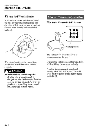 Driving Your Mazda 
Starting and Driving 
qBrake PadWear Indicator 
When the disc brake pads become worn, 
the built-in wear indicators contact the 
disc plates. This causes a loud screeching 
noise to warn that the pads should be 
replaced. 
When you hear this noise, consult an 
Authorized Mazda Dealer as soon as 
possible. 
WARNING 
Do not drive with worn disc pads: 
Driving with worn disc pads is 
dangerous. The brakes could fail and 
cause a serious accident. As soon as 
you hear a screeching noise consult 
an Authorized Mazda Dealer. 
Manual Transaxle Operation 
qManual Transaxle Shift Pattern 
Neutral position 
The shift pattern of the transaxle is 
conventional, as shown. 
Depress the clutch pedal all the way down 
while shifting; then release it slowly. 
A safety feature prevents accidental 
shifting from 5 to R (reverse). The shift 
lever must be put in neutral before being 
shifted to R. 
5-10 
 