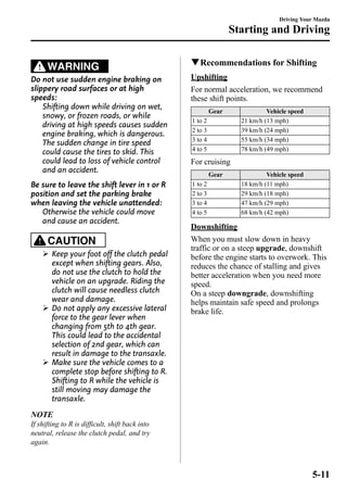 WARNING 
Do not use sudden engine braking on 
slippery road surfaces or at high 
speeds: 
Shifting down while driving on wet, 
snowy, or frozen roads, or while 
driving at high speeds causes sudden 
engine braking, which is dangerous. 
The sudden change in tire speed 
could cause the tires to skid. This 
could lead to loss of vehicle control 
and an accident. 
Be sure to leave the shift lever in 1 or R 
position and set the parking brake 
when leaving the vehicle unattended: 
Otherwise the vehicle could move 
and cause an accident. 
CAUTION 
Ø Keep your foot off the clutch pedal 
except when shifting gears. Also, 
do not use the clutch to hold the 
vehicle on an upgrade. Riding the 
clutch will cause needless clutch 
wear and damage. 
Ø Do not apply any excessive lateral 
force to the gear lever when 
changing from 5th to 4th gear. 
This could lead to the accidental 
selection of 2nd gear, which can 
result in damage to the transaxle. 
Ø Make sure the vehicle comes to a 
complete stop before shifting to R. 
Shifting to R while the vehicle is 
still moving may damage the 
transaxle. 
NOTE 
If shifting to R is difficult, shift back into 
neutral, release the clutch pedal, and try 
again. 
Driving Your Mazda 
Starting and Driving 
qRecommendations for Shifting 
Upshifting 
For normal acceleration, we recommend 
these shift points. 
Gear Vehicle speed 
1 to 2 21 km/h (13 mph) 
2 to 3 39 km/h (24 mph) 
3 to 4 55 km/h (34 mph) 
4 to 5 78 km/h (49 mph) 
For cruising 
Gear Vehicle speed 
1 to 2 18 km/h (11 mph) 
2 to 3 29 km/h (18 mph) 
3 to 4 47 km/h (29 mph) 
4 to 5 68 km/h (42 mph) 
Downshifting 
When you must slow down in heavy 
traffic or on a steep upgrade, downshift 
before the engine starts to overwork. This 
reduces the chance of stalling and gives 
better acceleration when you need more 
speed. 
On a steep downgrade, downshifting 
helps maintain safe speed and prolongs 
brake life. 
5-11 
 