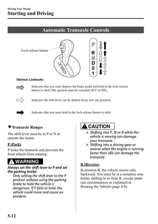 Driving Your Mazda 
Starting and Driving 
Automatic Transaxle Controls 
Lock-release button 
Various Lockouts: 
Indicates that you must depress the brake pedal and hold in the lock-release 
button to shift (The ignition must be switched ACC or ON). 
Indicates the shift lever can be shifted freely into any position. 
Indicates that you must hold in the lock-release button to shift. 
qTransaxle Ranges 
The shift lever must be in P or N to 
operate the starter. 
P (Park) 
P locks the transaxle and prevents the 
front wheels from rotating. 
WARNING 
Always set the shift lever to P and set 
the parking brake: 
Only setting the shift lever to the P 
position without using the parking 
brake to hold the vehicle is 
dangerous. If P fails to hold, the 
vehicle could move and cause an 
accident. 
CAUTION 
Ø Shifting into P, N or R while the 
vehicle is moving can damage 
your transaxle. 
Ø Shifting into a driving gear or 
reverse when the engine is running 
faster than idle can damage the 
transaxle. 
R (Reverse) 
In position R, the vehicle moves only 
backward. You must be at a complete stop 
before shifting to or from R, except under 
rare circumstances as explained in 
Rocking the Vehicle (page 4-8). 
5-12 
 