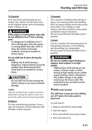 N (Neutral) 
In N, the wheels and transaxle are not 
locked. The vehicle will roll freely even 
on the slightest incline unless the parking 
brake or brakes are on. 
WARNING 
If the engine is running faster than idle, 
do not shift from N or P into a driving 
gear: 
It's dangerous to shift from N or P 
into a driving gear when the engine 
is running faster than idle. If this is 
done, the vehicle could move 
suddenly, causing an accident or 
serious injury. 
Do not shift into N when driving the 
vehicle: 
Shifting into N while driving is 
dangerous. Engine braking cannot be 
applied when decelerating which 
could lead to an accident or serious 
injury. 
CAUTION 
Do not shift into N when driving the 
vehicle. Doing so can cause transaxle 
damage. 
NOTE 
Apply the parking brake or depress the brake 
pedal before moving the shift lever from N to 
prevent the vehicle from moving unexpectedly. 
D (Drive) 
D is the normal driving position. From a 
stop, the transaxle will automatically shift 
through a 4-gear sequence. 
Driving Your Mazda 
Starting and Driving 
2 (Second) 
The 2 position is helpful when driving in 
heavy, slow-moving traffic and climbing 
hills, for engine braking assist when going 
down hills, or for starting on slick 
surfaces and other situations where gentle 
acceleration may be necessary. 
Do not exceed 98 km/h (60 mph) in the 2 
position. 
1 (Low) 
Use the 1 position for maximum power in 
hard-pulling situations, or for climbing 
and descending very steep grades. 
Do not exceed 43 km/h (26 mph) in the 1 
position. 
WARNING 
Do not use sudden engine braking on 
slippery road surfaces or at high 
speeds: 
Shifting down while driving on wet, 
snowy, or frozen roads, or while 
driving at high speeds causes sudden 
engine braking, which is dangerous. 
The sudden change in tire speed 
could cause the tires to skid. This 
could lead to loss of vehicle control 
and an accident. 
qShift-Lock System 
The shift-lock system prevents shifting 
out of P unless the brake pedal is 
depressed. 
To shift from P: 
1. Depress and hold the brake pedal. 
2. Start the engine. 
3. Press and hold the lock-release button. 
4. Move the shift lever. 
5-13 
 