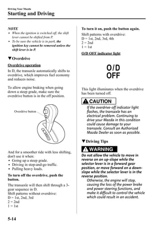 Driving Your Mazda 
Starting and Driving 
NOTE 
l When the ignition is switched off, the shift 
lever cannot be shifted from P. 
l To be sure the vehicle is in park, the 
ignition key cannot be removed unless the 
shift lever is in P. 
qOverdrive 
Overdrive operation 
In D, the transaxle automatically shifts to 
overdrive, which improves fuel economy 
and reduces noise. 
To allow engine braking when going 
down a steep grade, make sure the 
overdrive button is in the off position. 
Overdrive button 
And for a smoother ride with less shifting, 
don't use it when: 
l Going up a steep grade. 
l Driving in stop-and-go traffic. 
l Pulling heavy loads. 
To turn off the overdrive, push the 
button. 
The transaxle will then shift through a 3- 
gear sequence in D. 
Shift patterns without overdrive: 
D = 1st, 2nd, 3rd 
2 = 2nd 
1 = 1st 
To turn it on, push the button again. 
Shift patterns with overdrive: 
D = 1st, 2nd, 3rd, 4th 
2 = 2nd 
1 = 1st 
O/D OFF indicator light 
This light illuminates when the overdrive 
has been turned off. 
CAUTION 
If the overdrive-off indicator light 
flashes, the transaxle has an 
electrical problem. Continuing to 
drive your Mazda in this condition 
could cause damage to your 
transaxle. Consult an Authorized 
Mazda Dealer as soon as possible. 
qDriving Tips 
WARNING 
Do not allow the vehicle to move in 
reverse on an up-slope while the 
selector lever is in a forward gear 
position, or move forward on a down-slope 
while the selector lever is in the 
reverse position. 
Otherwise, the engine will stop, 
causing the loss of the power brake 
and power steering functions, and 
make it difficult to control the vehicle 
which could result in an accident. 
5-14 
 