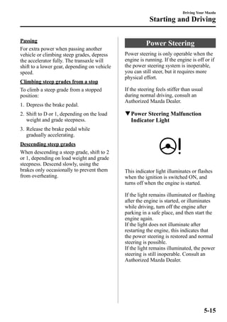Passing 
For extra power when passing another 
vehicle or climbing steep grades, depress 
the accelerator fully. The transaxle will 
shift to a lower gear, depending on vehicle 
speed. 
Climbing steep grades from a stop 
To climb a steep grade from a stopped 
position: 
1. Depress the brake pedal. 
2. Shift to D or 1, depending on the load 
weight and grade steepness. 
3. Release the brake pedal while 
gradually accelerating. 
Descending steep grades 
When descending a steep grade, shift to 2 
or 1, depending on load weight and grade 
steepness. Descend slowly, using the 
brakes only occasionally to prevent them 
from overheating. 
Driving Your Mazda 
Starting and Driving 
Power Steering 
Power steering is only operable when the 
engine is running. If the engine is off or if 
the power steering system is inoperable, 
you can still steer, but it requires more 
physical effort. 
If the steering feels stiffer than usual 
during normal driving, consult an 
Authorized Mazda Dealer. 
qPower Steering Malfunction 
Indicator Light 
This indicator light illuminates or flashes 
when the ignition is switched ON, and 
turns off when the engine is started. 
If the light remains illuminated or flashing 
after the engine is started, or illuminates 
while driving, turn off the engine after 
parking in a safe place, and then start the 
engine again. 
If the light does not illuminate after 
restarting the engine, this indicates that 
the power steering is restored and normal 
steering is possible. 
If the light remains illuminated, the power 
steering is still inoperable. Consult an 
Authorized Mazda Dealer. 
5-15 
 