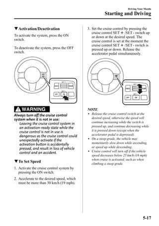 qActivation/Deactivation 
To activate the system, press the ON 
switch. 
To deactivate the system, press the OFF 
switch. 
WARNING 
Always turn off the cruise control 
system when it is not in use: 
Leaving the cruise control system in 
an activation-ready state while the 
cruise control is not in use is 
dangerous as the cruise control could 
unexpectedly activate if the 
activation button is accidentally 
pressed, and result in loss of vehicle 
control and an accident. 
qTo Set Speed 
1. Activate the cruise control system by 
pressing the ON switch. 
2. Accelerate to the desired speed, which 
must be more than 30 km/h (19 mph). 
Driving Your Mazda 
Starting and Driving 
3. Set the cruise control by pressing the 
cruise control SET /SET - switch up 
or down at the desired speed. The 
cruise control is set at the moment the 
cruise control SET /SET - switch is 
pressed up or down. Release the 
accelerator pedal simultaneously. 
NOTE 
l Release the cruise control switch at the 
desired speed, otherwise the speed will 
continue increasing while the switch is 
pressed up, and continue decreasing while 
it is pressed down (except when the 
accelerator pedal is depressed). 
l On a steep grade, the vehicle may 
momentarily slow down while ascending, 
or speed up while descending. 
l Cruise control will turn off if the vehicle 
speed decreases below 25 km/h (16 mph) 
when cruise is activated, such as when 
climbing a steep grade. 
5-17 
 