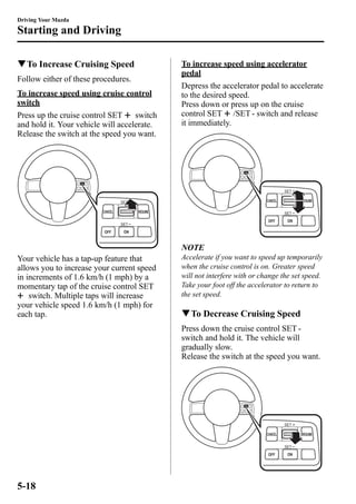 Driving Your Mazda 
Starting and Driving 
qTo Increase Cruising Speed 
Follow either of these procedures. 
To increase speed using cruise control 
switch 
Press up the cruise control SET switch 
and hold it. Your vehicle will accelerate. 
Release the switch at the speed you want. 
Your vehicle has a tap-up feature that 
allows you to increase your current speed 
in increments of 1.6 km/h (1 mph) by a 
momentary tap of the cruise control SET 
switch. Multiple taps will increase 
your vehicle speed 1.6 km/h (1 mph) for 
each tap. 
To increase speed using accelerator 
pedal 
Depress the accelerator pedal to accelerate 
to the desired speed. 
Press down or press up on the cruise 
control SET /SET - switch and release 
it immediately. 
NOTE 
Accelerate if you want to speed up temporarily 
when the cruise control is on. Greater speed 
will not interfere with or change the set speed. 
Take your foot off the accelerator to return to 
the set speed. 
qTo Decrease Cruising Speed 
Press down the cruise control SET - 
switch and hold it. The vehicle will 
gradually slow. 
Release the switch at the speed you want. 
5-18 
 