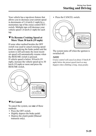 Your vehicle has a tap-down feature that 
allows you to decrease your current speed 
in decrements of 1.6 km/h (1 mph) by a 
momentary tap of the cruise control SET - 
switch. Multiple taps will decrease your 
vehicle speed 1.6 km/h (1 mph) for each 
tap. 
qTo Resume Cruising Speed at 
More Than 30 km/h (19 mph) 
If some other method besides the OFF 
switch was used to cancel cruising speed 
(such as applying the brake pedal) and the 
system is still activated, the most recent 
set speed will automatically resume when 
the RESUME switch is pressed. 
If vehicle speed is below 30 km/h (19 
mph), increase the vehicle speed up to 30 
km/h (19 mph) or more and press the 
RESUME switch. 
qTo Cancel 
To cancel the system, use one of these 
methods: 
l Press the OFF switch. 
l Slightly depress the brake pedal. 
l Depress the clutch pedal (Manual 
transaxle only). 
Driving Your Mazda 
Starting and Driving 
l Press the CANCEL switch. 
The system turns off when the ignition is 
switched off. 
NOTE 
Cruise control will cancel at about 15 km/h (9 
mph) below the preset speed (such as may 
happen when climbing a long, steep grade). 
5-19 
 
