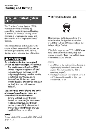 Driving Your Mazda 
Starting and Driving 
Traction Control System 
(TCS) 
The Traction Control System (TCS) 
enhances traction and safety by 
controlling engine torque and braking. 
When the TCS detects driving wheel 
slippage, it lowers engine torque and 
operates the brakes to prevent loss of 
traction. 
This means that on a slick surface, the 
engine adjusts automatically to provide 
optimum power to the drive wheels, 
limiting wheel spin and loss of traction. 
WARNING 
Do not rely on the traction control 
system as a substitute for safe driving: 
The traction control system (TCS) 
cannot compensate for unsafe and 
reckless driving, excessive speed, 
tailgating (following another vehicle 
too closely), and hydroplaning 
(reduced tire friction and road 
contact because of water on the road 
surface). You can still have an 
accident. 
Use snow tires or tire chains and drive 
at reduced speeds when roads are 
covered with ice and/or snow: 
Driving without proper traction 
devices on snow and/or ice-covered 
roads is dangerous. The traction 
control system (TCS) alone cannot 
provide adequate traction and you 
could still have an accident. 
NOTE 
To turn off the TCS, press the DSC OFF switch 
(page 5-22). 
qTCS/DSC Indicator Light 
This indicator light stays on for a few 
seconds when the ignition is switched 
ON. If the TCS or DSC is operating, the 
indicator light flashes. 
If the light stays on, the TCS or DSC may 
have a malfunction and they may not 
operate correctly. Take your vehicle to an 
Authorized Mazda Dealer. 
NOTE 
l In addition to the indicator light flashing, a 
slight lugging sound will come from the 
engine. This indicates that the TCS is 
operating properly. 
l On slippery surfaces, such as fresh snow, it 
will be impossible to achieve high rpm 
when the TCS is on. 
5-20 
 