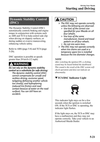 Dynamic Stability Control 
(DSC) 
The Dynamic Stability Control (DSC) 
automatically controls braking and engine 
torque in conjunction with systems such 
as ABS and TCS to help control side slip 
when driving on slippery surfaces, or 
during sudden or evasive maneuvering, 
enhancing vehicle safety. 
Refer to ABS (page 5-8) and TCS (page 
5-20). 
DSC operation is possible at speeds 
greater than 20 km/h (12 mph). 
WARNING 
Do not rely on the dynamic stability 
control as a substitute for safe driving: 
The dynamic stability control (DSC) 
cannot compensate for unsafe and 
reckless driving, excessive speed, 
tailgating (following another vehicle 
too closely), and hydroplaning 
(reduced tire friction and road 
contact because of water on the road 
surface). You can still have an 
accident. 
Driving Your Mazda 
Starting and Driving 
CAUTION 
Ø The DSC may not operate correctly 
unless the following are observed: 
Ø Use tires of the correct size 
specified for your Mazda on all 
four wheels. 
Ø Use tires of the same 
manufacturer, brand and tread 
pattern on all four wheels. 
Ø Do not mix worn tires. 
Ø The DSC may not operate correctly 
when tire chains are used or a 
temporary spare tire is installed 
because the tire diameter changes. 
NOTE 
After switching the ignition ON, a clicking 
sound may be heard behind the dashboard. 
This sound is the result of the DSC system self-check 
operation and does not indicate an 
abnormality. 
qTCS/DSC Indicator Light 
This indicator light stays on for a few 
seconds when the ignition is switched 
ON. If the TCS or DSC is operating, the 
indicator light flashes. 
If the light stays on, the TCS or DSC may 
have a malfunction and they may not 
operate correctly. Take your vehicle to an 
Authorized Mazda Dealer. 
5-21 
 