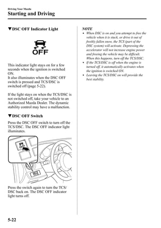 Driving Your Mazda 
Starting and Driving 
qDSC OFF Indicator Light 
This indicator light stays on for a few 
seconds when the ignition is switched 
ON. 
It also illuminates when the DSC OFF 
switch is pressed and TCS/DSC is 
switched off (page 5-22). 
If the light stays on when the TCS/DSC is 
not switched off, take your vehicle to an 
Authorized Mazda Dealer. The dynamic 
stability control may have a malfunction. 
qDSC OFF Switch 
Press the DSC OFF switch to turn off the 
TCS/DSC. The DSC OFF indicator light 
illuminates. 
Press the switch again to turn the TCS/ 
DSC back on. The DSC OFF indicator 
light turns off. 
NOTE 
l When DSC is on and you attempt to free the 
vehicle when it is stuck, or drive it out of 
freshly fallen snow, the TCS (part of the 
DSC system) will activate. Depressing the 
accelerator will not increase engine power 
and freeing the vehicle may be difficult. 
When this happens, turn off the TCS/DSC. 
l If the TCS/DSC is off when the engine is 
turned off, it automatically activates when 
the ignition is switched ON. 
l Leaving the TCS/DSC on will provide the 
best stability. 
5-22 
 