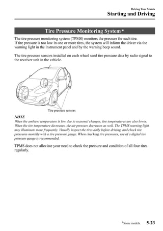 Starting and Driving 
Tire Pressure Monitoring Systemí 
Driving Your Mazda 
The tire pressure monitoring system (TPMS) monitors the pressure for each tire. 
If tire pressure is too low in one or more tires, the system will inform the driver via the 
warning light in the instrument panel and by the warning beep sound. 
The tire pressure sensors installed on each wheel send tire pressure data by radio signal to 
the receiver unit in the vehicle. 
Tire pressure sensors 
NOTE 
When the ambient temperature is low due to seasonal changes, tire temperatures are also lower. 
When the tire temperature decreases, the air pressure decreases as well. The TPMS warning light 
may illuminate more frequently. Visually inspect the tires daily before driving, and check tire 
pressures monthly with a tire pressure gauge. When checking tire pressures, use of a digital tire 
pressure gauge is recommended. 
TPMS does not alleviate your need to check the pressure and condition of all four tires 
regularly. 
íSome models. 5-23 
 