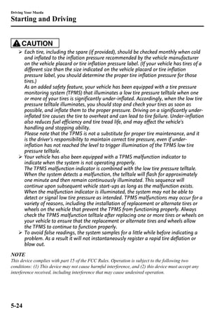 Driving Your Mazda 
Starting and Driving 
CAUTION 
Ø Each tire, including the spare (if provided), should be checked monthly when cold 
and inflated to the inflation pressure recommended by the vehicle manufacturer 
on the vehicle placard or tire inflation pressure label. (If your vehicle has tires of a 
different size than the size indicated on the vehicle placard or tire inflation 
pressure label, you should determine the proper tire inflation pressure for those 
tires.) 
As an added safety feature, your vehicle has been equipped with a tire pressure 
monitoring system (TPMS) that illuminates a low tire pressure telltale when one 
or more of your tires is significantly under-inflated. Accordingly, when the low tire 
pressure telltale illuminates, you should stop and check your tires as soon as 
possible, and inflate them to the proper pressure. Driving on a significantly under-inflated 
tire causes the tire to overheat and can lead to tire failure. Under-inflation 
also reduces fuel efficiency and tire tread life, and may affect the vehicle's 
handling and stopping ability. 
Please note that the TPMS is not a substitute for proper tire maintenance, and it 
is the driver's responsibility to maintain correct tire pressure, even if under-inflation 
has not reached the level to trigger illumination of the TPMS low tire 
pressure telltale. 
Ø Your vehicle has also been equipped with a TPMS malfunction indicator to 
indicate when the system is not operating properly. 
The TPMS malfunction indicator is combined with the low tire pressure telltale. 
When the system detects a malfunction, the telltale will flash for approximately 
one minute and then remain continuously illuminated. This sequence will 
continue upon subsequent vehicle start-ups as long as the malfunction exists. 
When the malfunction indicator is illuminated, the system may not be able to 
detect or signal low tire pressure as intended. TPMS malfunctions may occur for a 
variety of reasons, including the installation of replacement or alternate tires or 
wheels on the vehicle that prevent the TPMS from functioning properly. Always 
check the TPMS malfunction telltale after replacing one or more tires or wheels on 
your vehicle to ensure that the replacement or alternate tires and wheels allow 
the TPMS to continue to function properly. 
Ø To avoid false readings, the system samples for a little while before indicating a 
problem. As a result it will not instantaneously register a rapid tire deflation or 
blow out. 
NOTE 
This device complies with part 15 of the FCC Rules. Operation is subject to the following two 
conditions: (1) This device may not cause harmful interference, and (2) this device must accept any 
interference received, including interference that may cause undesired operation. 
5-24 
 