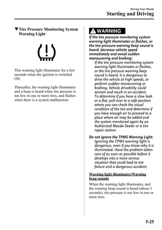 qTire Pressure Monitoring System 
Warning Light 
This warning light illuminates for a few 
seconds when the ignition is switched 
ON. 
Thereafter, the warning light illuminates 
and a beep is heard when tire pressure is 
too low in one or more tires, and flashes 
when there is a system malfunction. 
Starting and Driving 
WARNING 
Driving Your Mazda 
If the tire pressure monitoring system 
warning light illuminates or flashes, or 
the tire pressure warning beep sound is 
heard, decrease vehicle speed 
immediately and avoid sudden 
maneuvering and braking: 
If the tire pressure monitoring system 
warning light illuminates or flashes, 
or the tire pressure warning beep 
sound is heard, it is dangerous to 
drive the vehicle at high speeds, or 
perform sudden maneuvering or 
braking. Vehicle drivability could 
worsen and result in an accident. 
To determine if you have a slow leak 
or a flat, pull over to a safe position 
where you can check the visual 
condition of the tire and determine if 
you have enough air to proceed to a 
place where air may be added and 
the system monitored again by an 
Authorized Mazda Dealer or a tire 
repair station. 
Do not ignore the TPMS Warning Light: 
Ignoring the TPMS warning light is 
dangerous, even if you know why it is 
illuminated. Have the problem taken 
care of as soon as possible before it 
develops into a more serious 
situation that could lead to tire 
failure and a dangerous accident. 
Warning light illuminates/Warning 
beep sounds 
When the warning light illuminates, and 
the warning beep sound is heard (about 3 
seconds), tire pressure is too low in one or 
more tires. 
5-25 
 
