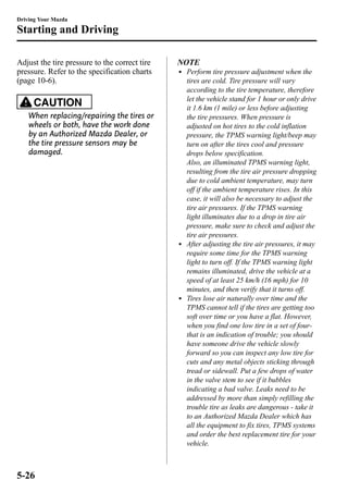 Driving Your Mazda 
Starting and Driving 
Adjust the tire pressure to the correct tire 
pressure. Refer to the specification charts 
(page 10-6). 
CAUTION 
When replacing/repairing the tires or 
wheels or both, have the work done 
by an Authorized Mazda Dealer, or 
the tire pressure sensors may be 
damaged. 
NOTE 
l Perform tire pressure adjustment when the 
tires are cold. Tire pressure will vary 
according to the tire temperature, therefore 
let the vehicle stand for 1 hour or only drive 
it 1.6 km (1 mile) or less before adjusting 
the tire pressures. When pressure is 
adjusted on hot tires to the cold inflation 
pressure, the TPMS warning light/beep may 
turn on after the tires cool and pressure 
drops below specification. 
Also, an illuminated TPMS warning light, 
resulting from the tire air pressure dropping 
due to cold ambient temperature, may turn 
off if the ambient temperature rises. In this 
case, it will also be necessary to adjust the 
tire air pressures. If the TPMS warning 
light illuminates due to a drop in tire air 
pressure, make sure to check and adjust the 
tire air pressures. 
l After adjusting the tire air pressures, it may 
require some time for the TPMS warning 
light to turn off. If the TPMS warning light 
remains illuminated, drive the vehicle at a 
speed of at least 25 km/h (16 mph) for 10 
minutes, and then verify that it turns off. 
l Tires lose air naturally over time and the 
TPMS cannot tell if the tires are getting too 
soft over time or you have a flat. However, 
when you find one low tire in a set of four-that 
is an indication of trouble; you should 
have someone drive the vehicle slowly 
forward so you can inspect any low tire for 
cuts and any metal objects sticking through 
tread or sidewall. Put a few drops of water 
in the valve stem to see if it bubbles 
indicating a bad valve. Leaks need to be 
addressed by more than simply refilling the 
trouble tire as leaks are dangerous - take it 
to an Authorized Mazda Dealer which has 
all the equipment to fix tires, TPMS systems 
and order the best replacement tire for your 
vehicle. 
5-26 
 