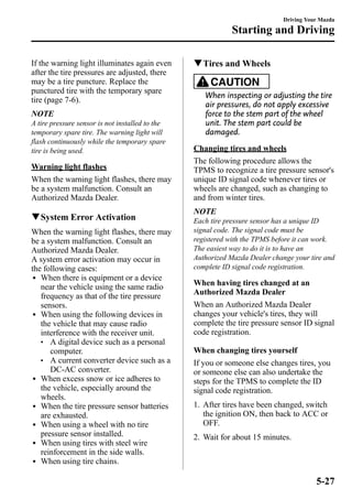 If the warning light illuminates again even 
after the tire pressures are adjusted, there 
may be a tire puncture. Replace the 
punctured tire with the temporary spare 
tire (page 7-6). 
NOTE 
A tire pressure sensor is not installed to the 
temporary spare tire. The warning light will 
flash continuously while the temporary spare 
tire is being used. 
Warning light flashes 
When the warning light flashes, there may 
be a system malfunction. Consult an 
Authorized Mazda Dealer. 
qSystem Error Activation 
When the warning light flashes, there may 
be a system malfunction. Consult an 
Authorized Mazda Dealer. 
A system error activation may occur in 
the following cases: 
l When there is equipment or a device 
near the vehicle using the same radio 
frequency as that of the tire pressure 
sensors. 
l When using the following devices in 
the vehicle that may cause radio 
interference with the receiver unit. 
l A digital device such as a personal 
computer. 
l A current converter device such as a 
DC-AC converter. 
l When excess snow or ice adheres to 
the vehicle, especially around the 
wheels. 
l When the tire pressure sensor batteries 
are exhausted. 
l When using a wheel with no tire 
pressure sensor installed. 
l When using tires with steel wire 
reinforcement in the side walls. 
l When using tire chains. 
Starting and Driving 
qTires and Wheels 
Driving Your Mazda 
CAUTION 
When inspecting or adjusting the tire 
air pressures, do not apply excessive 
force to the stem part of the wheel 
unit. The stem part could be 
damaged. 
Changing tires and wheels 
The following procedure allows the 
TPMS to recognize a tire pressure sensor's 
unique ID signal code whenever tires or 
wheels are changed, such as changing to 
and from winter tires. 
NOTE 
Each tire pressure sensor has a unique ID 
signal code. The signal code must be 
registered with the TPMS before it can work. 
The easiest way to do it is to have an 
Authorized Mazda Dealer change your tire and 
complete ID signal code registration. 
When having tires changed at an 
Authorized Mazda Dealer 
When an Authorized Mazda Dealer 
changes your vehicle's tires, they will 
complete the tire pressure sensor ID signal 
code registration. 
When changing tires yourself 
If you or someone else changes tires, you 
or someone else can also undertake the 
steps for the TPMS to complete the ID 
signal code registration. 
1. After tires have been changed, switch 
the ignition ON, then back to ACC or 
OFF. 
2. Wait for about 15 minutes. 
5-27 
 